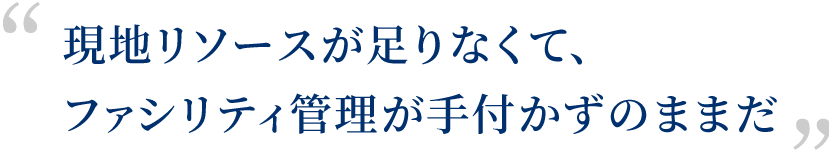 現地リソースが足りなくて、ファシリティ管理が手付かずのままだ