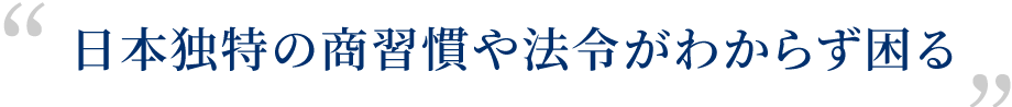 日本独特の商習慣や法令がわからず困る