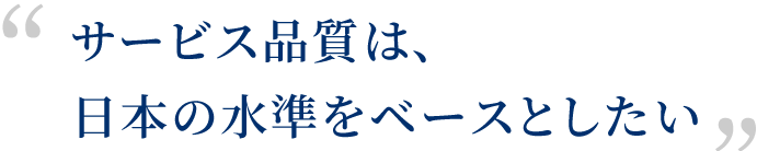 サービス品質は、日本の水準をベースとしたい