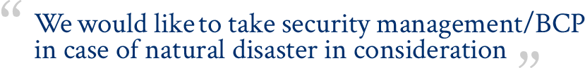 We would like to take security management/BCP in case of natural disaster in consideration